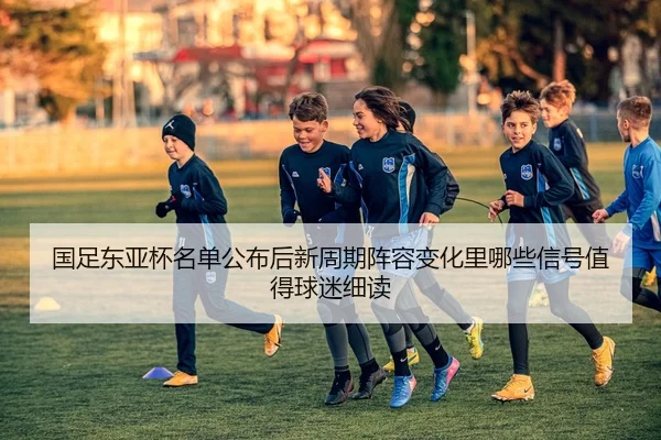 国足东亚杯名单公布后新周期阵容变化里哪些信号值得球迷细读